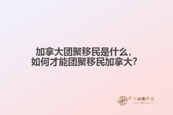 加拿大团聚移民是什么，如何才能团聚移民加拿大？