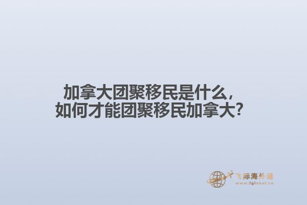 加拿大团聚移民是什么,如何才能团聚移民加拿大?