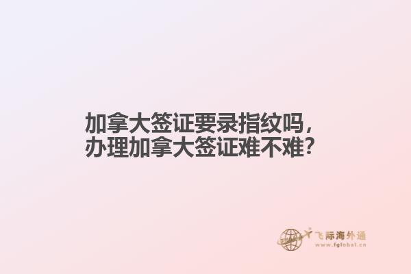 加拿大签证要录指纹吗，办理加拿大签证难不难？