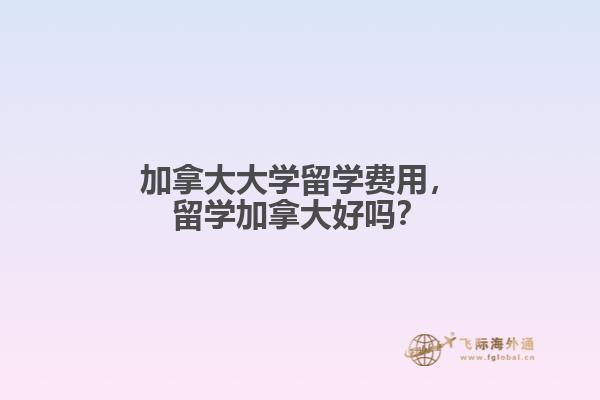 加拿大大学留学费用,留学加拿大好吗?