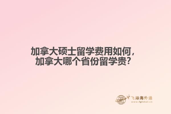 加拿大硕士留学费用如何，加拿大哪个省份留学贵？