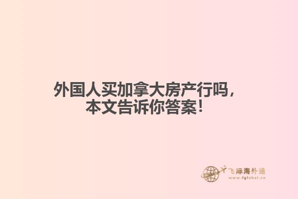 外国人买加拿大房产行吗,本文告诉你答案!