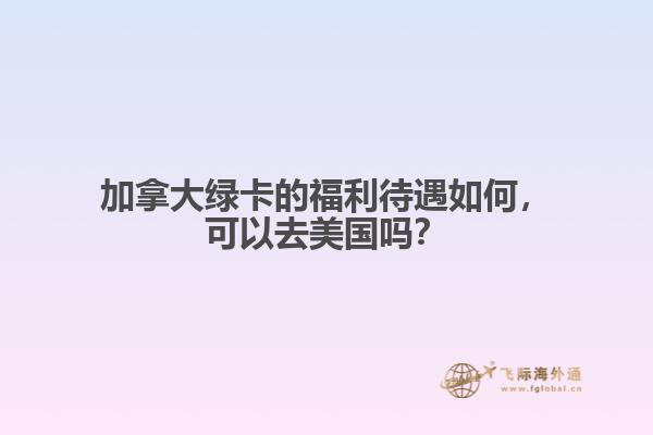 加拿大绿卡的福利待遇如何,可以去美国吗?