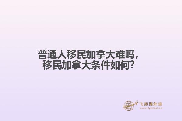 普通人移民加拿大难吗，移民加拿大条件如何？