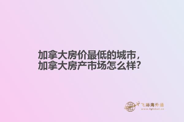 加拿大房价最低的城市，加拿大房产市场怎么样？