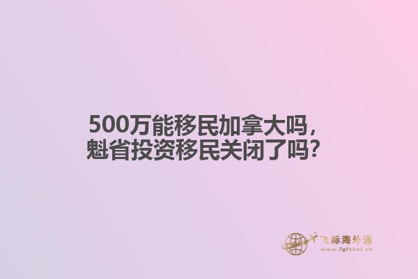 500万能移民加拿大吗,魁省投资移民关闭了吗?
