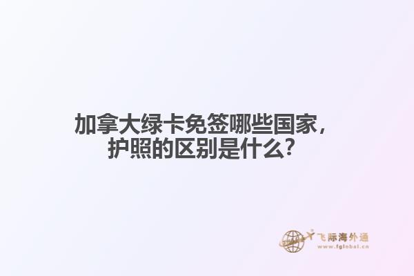 加拿大绿卡免签哪些国家，护照的区别是什么？