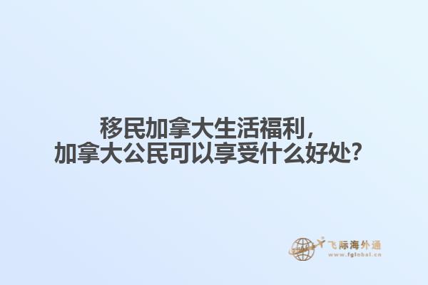 移民加拿大生活福利，加拿大公民可以享受什么好处？