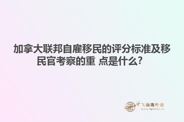 加拿大联邦自雇移民的评分标准及移民官考察的重 点是什么？