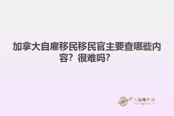 加拿大自雇移民移民官主要查哪些内容？很难吗？