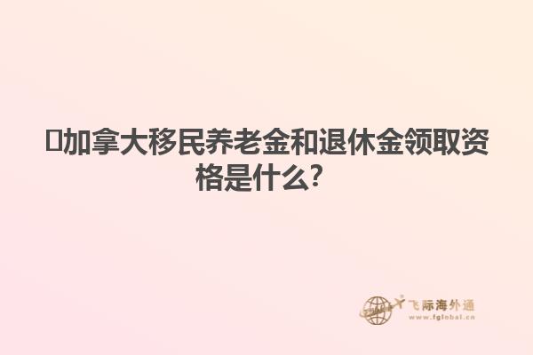 ​加拿大移民养老金和退休金领取资格是什么？