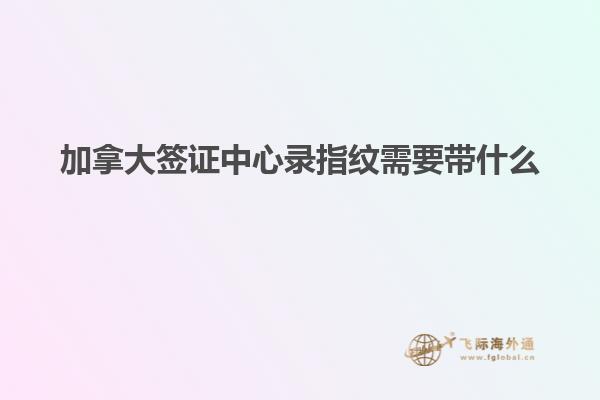 加拿大签证中心录指纹需要带什么