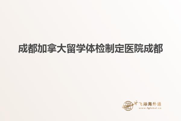 成都加拿大留学体检制定医院成都