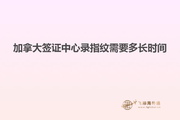 加拿大签证中心录指纹需要多长时间