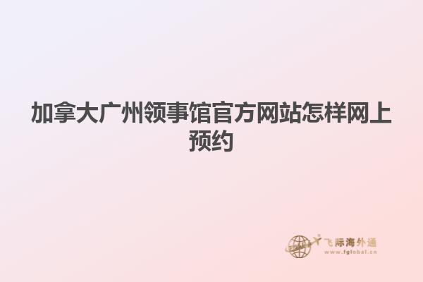 加拿大广州领事馆官方网站怎样网上预约