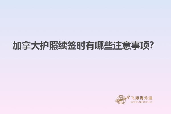 加拿大护照续签时有哪些注意事项？