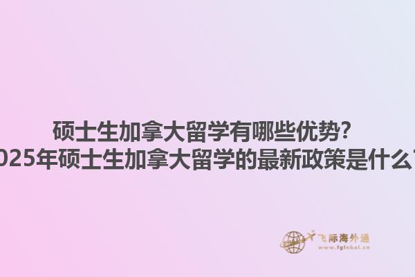 硕士生加拿大留学有哪些优势？2025年硕士生加拿大留学的最新政策是什么？1.jpg