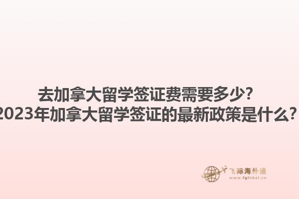 去加拿大留学签证费需要多少？2023年加拿大留学签证的最新政策是什么？1.jpg