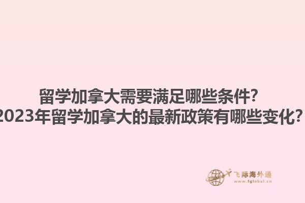 留学加拿大需要满足哪些条件？2023年留学加拿大的最新政策有哪些变化？
