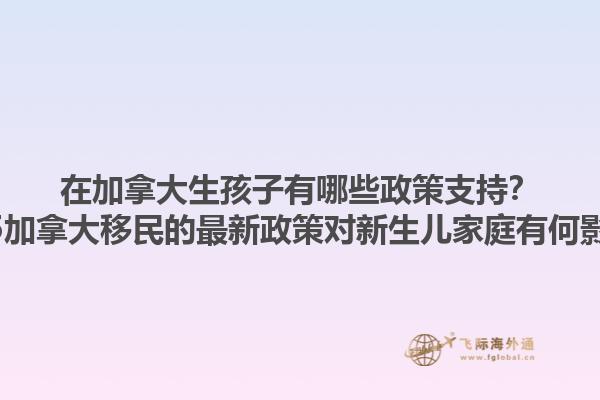 在加拿大生孩子有哪些政策支持？2025加拿大移民的最新政策对新生儿家庭有何影响？1.jpg