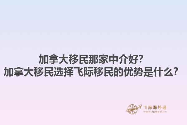 加拿大移民那家中介好？加拿大移民选择飞际移民的优势是什么？1.jpg