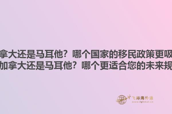 移民加拿大还是马耳他？哪个国家的移民政策更吸引人？移民加拿大还是马耳他？哪个更适合您的未来规划？1.jpg