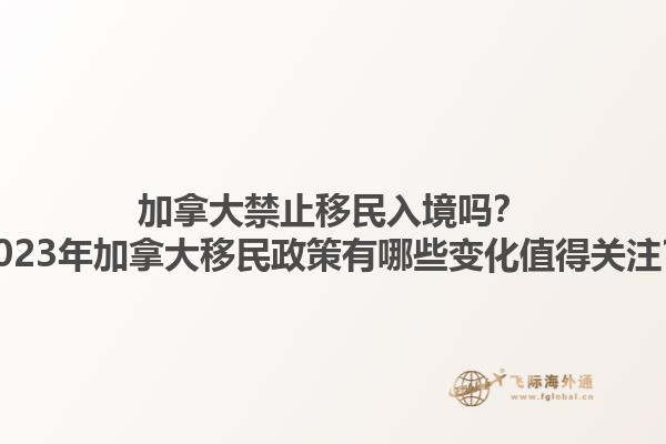 加拿大禁止移民入境吗？2023年加拿大移民政策有哪些变化值得关注？1.jpg