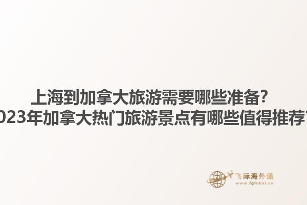 上海到加拿大旅游需要哪些准备？2023年加拿大热门旅游景点有哪些值得推荐？1.jpg