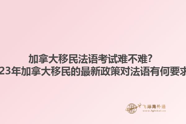 加拿大移民法语考试难不难？2023年加拿大移民的最新政策对法语有何要求？1.jpg