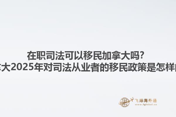在职司法可以移民加拿大吗？加拿大2025年对司法从业者的移民政策是怎样的？