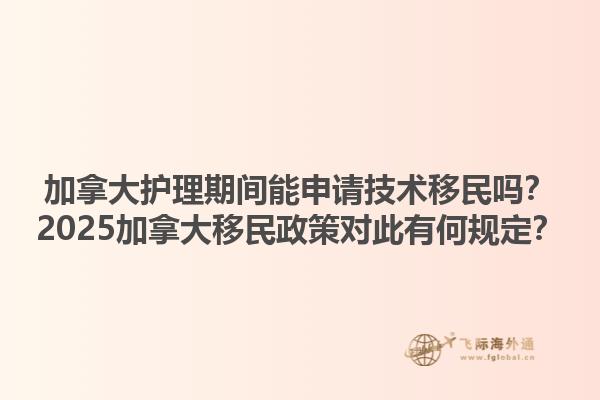 加拿大护理期间能申请技术移民吗？2025加拿大移民政策对此有何规定？