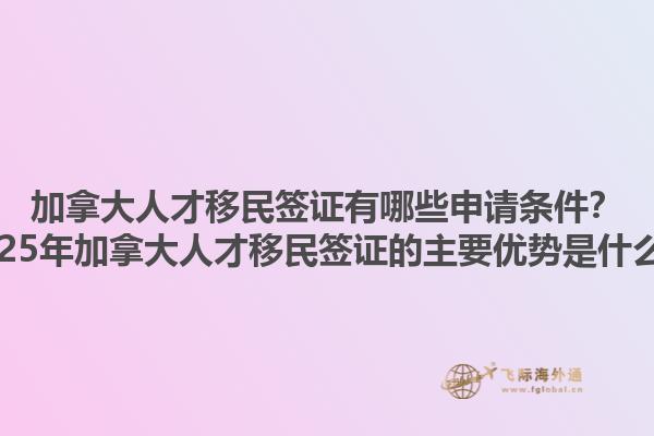 加拿大人才移民签证有哪些申请条件？2025年加拿大人才移民签证的主要优势是什么？