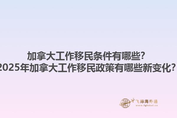 加拿大工作移民条件有哪些？2025年加拿大工作移民政策有哪些新变化？1.jpg