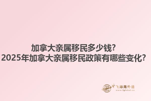 加拿大亲属移民多少钱？2025年加拿大亲属移民政策有哪些变化？1.jpg