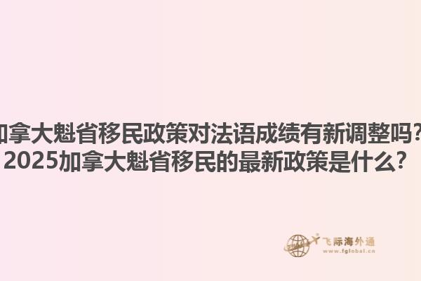 加拿大魁省移民政策对法语成绩有新调整吗？2025加拿大魁省移民的最新政策是什么？1.jpg
