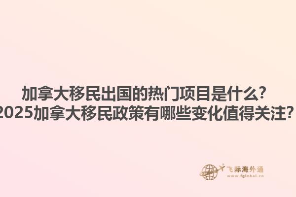 加拿大移民出国的热门项目是什么？2025加拿大移民政策有哪些变化值得关注？1.jpg