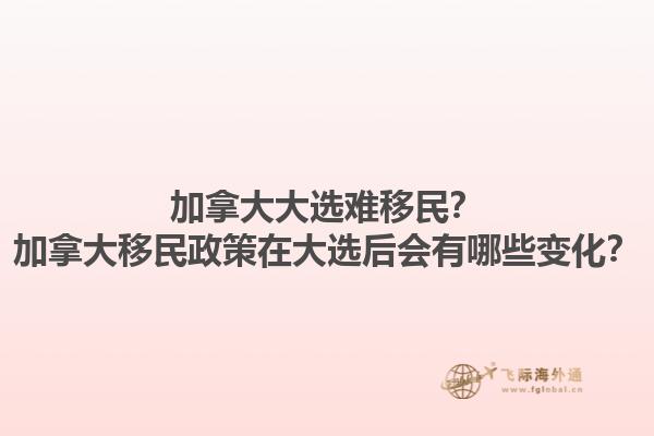 加拿大大选难移民？加拿大移民政策在大选后会有哪些变化？