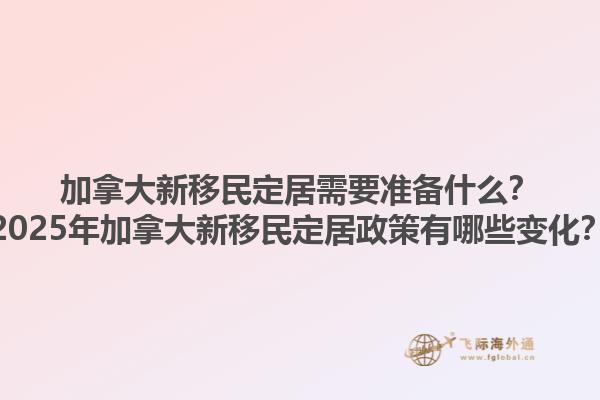 加拿大新移民定居需要准备什么？2025年加拿大新移民定居政策有哪些变化？