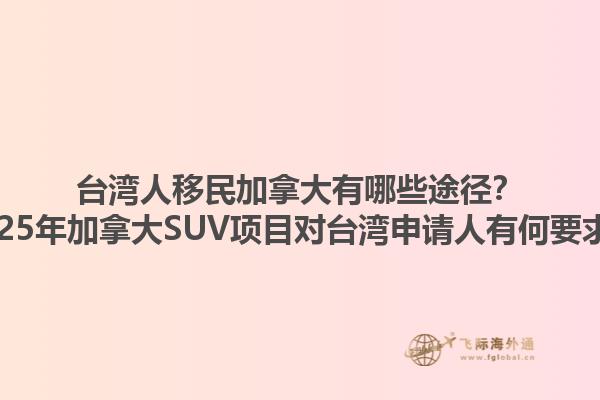 台湾人移民加拿大有哪些途径？2025年加拿大SUV项目对台湾申请人有何要求？1.jpg