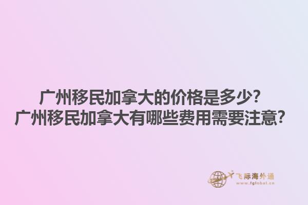 广州移民加拿大的价格是多少？广州移民加拿大有哪些费用需要注意？1.jpg