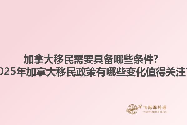 加拿大移民需要具备哪些条件？2025年加拿大移民政策有哪些变化值得关注？1.jpg