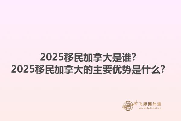 2025移民加拿大是谁？2025移民加拿大的主要优势是什么？1.jpg