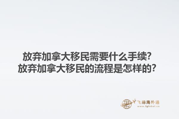 放弃加拿大移民需要什么手续？放弃加拿大移民的流程是怎样的？1.jpg