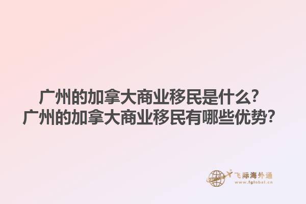 广州的加拿大商业移民是什么？广州的加拿大商业移民有哪些优势？1.jpg