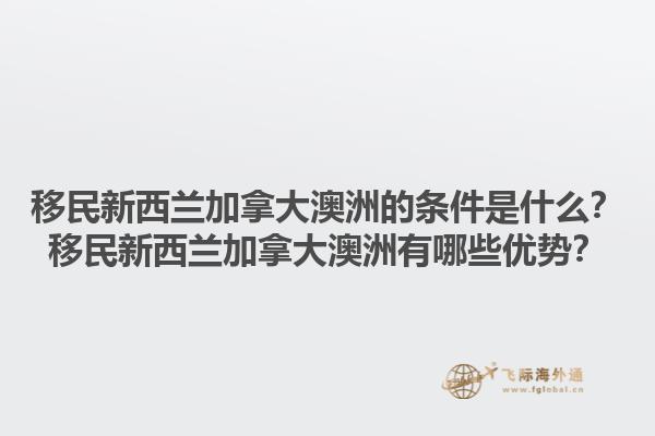 移民新西兰加拿大澳洲的条件是什么？移民新西兰加拿大澳洲有哪些优势？1.jpg