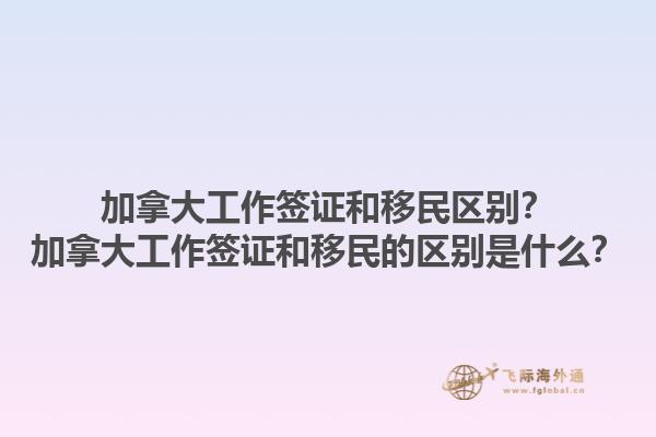 加拿大工作签证和移民区别？加拿大工作签证和移民的区别是什么？1.jpg