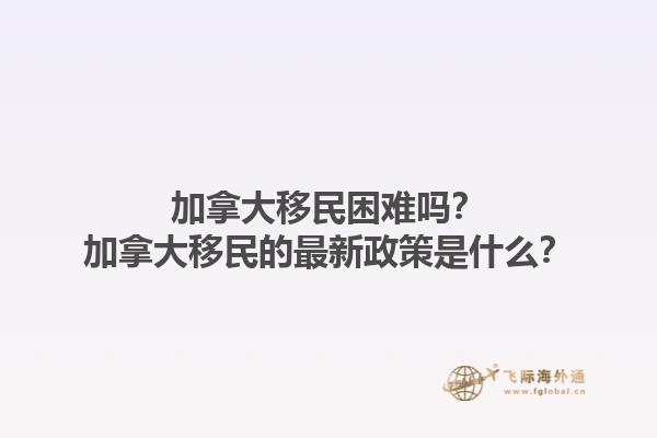 加拿大移民困难吗？加拿大移民的最新政策是什么？1.jpg