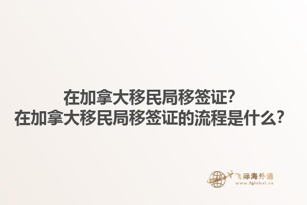 在加拿大移民局移签证？在加拿大移民局移签证的流程是什么？1.jpg