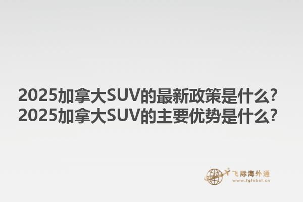 2025加拿大SUV的最新政策是什么？2025加拿大SUV的主要优势是什么？1.jpg