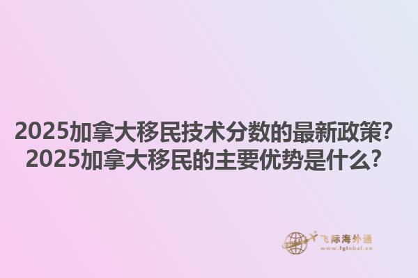 2025加拿大移民技术分数的最新政策？2025加拿大移民的主要优势是什么？1.jpg